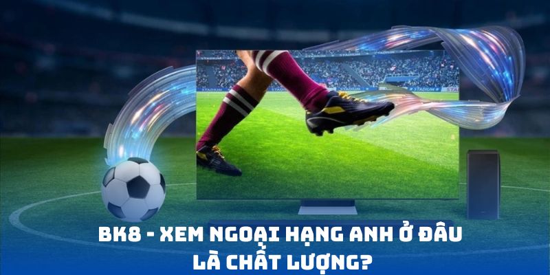 BK8 - Xem Ngoại Hạng Anh ở đâu là chất lượng?